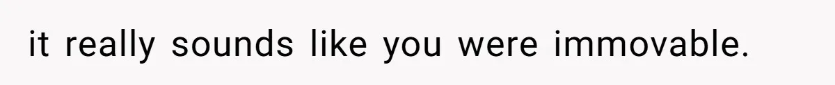 it really sounds like you were immovable.