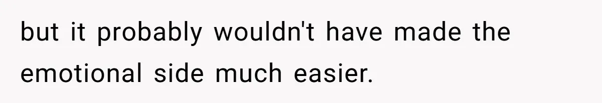 but it probably wouldn't have made the emotional side much easier.