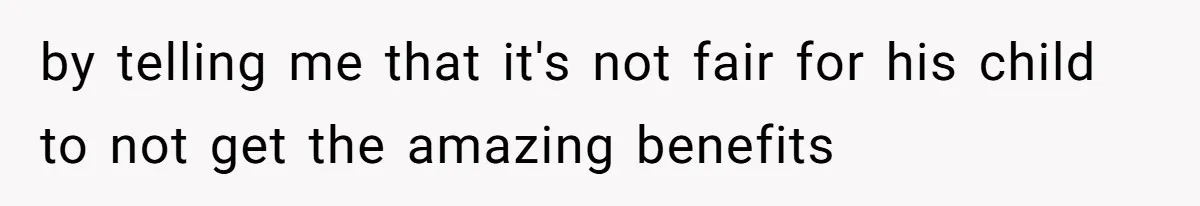 by telling me that it's not fair for his child to not get the amazing benefits
