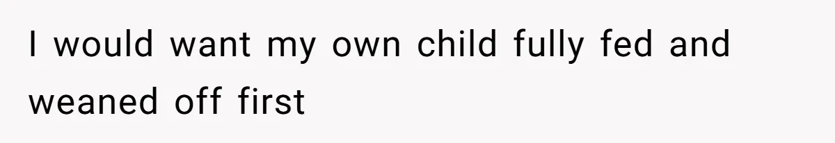I would want my own child fully fed and weaned off first