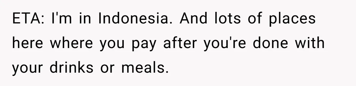 ETA: I'm in Indonesia. And lots of places here where you pay after you're done with your drinks or meals.