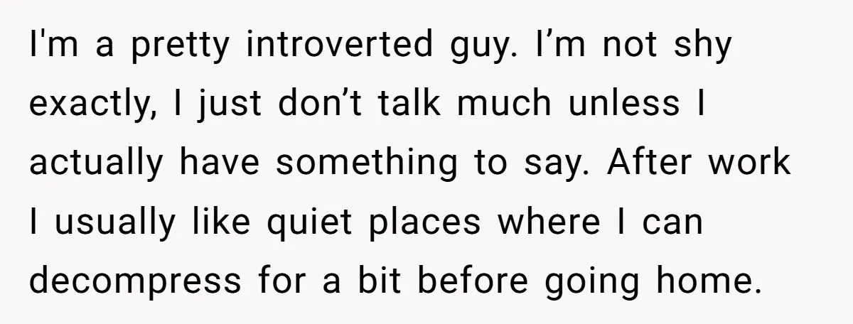 I'm a pretty introverted guy. I’m not shy exactly, I just don’t talk much unless I actually have something to say. After work I usually like quiet places where I...