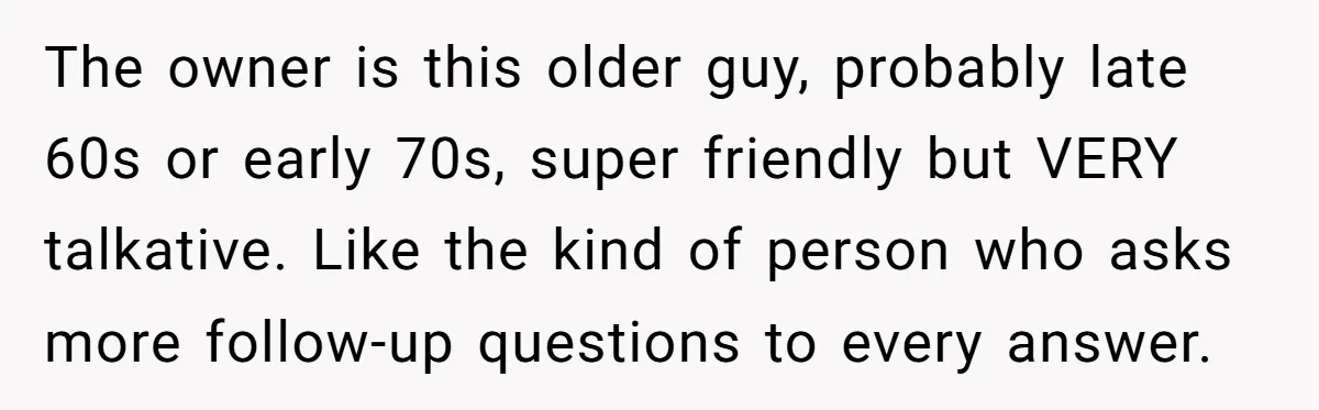 The owner is this older guy, probably late 60s or early 70s, super friendly but VERY talkative. Like the kind of person who asks more follow-up questions to every answer.