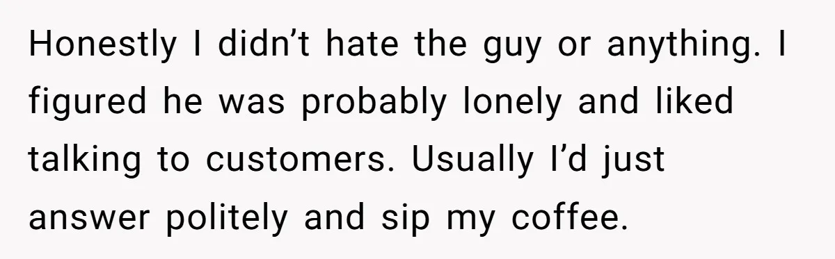 Honestly I didn’t hate the guy or anything. I figured he was probably lonely and liked talking to customers. Usually I’d just answer politely and sip my coffee.