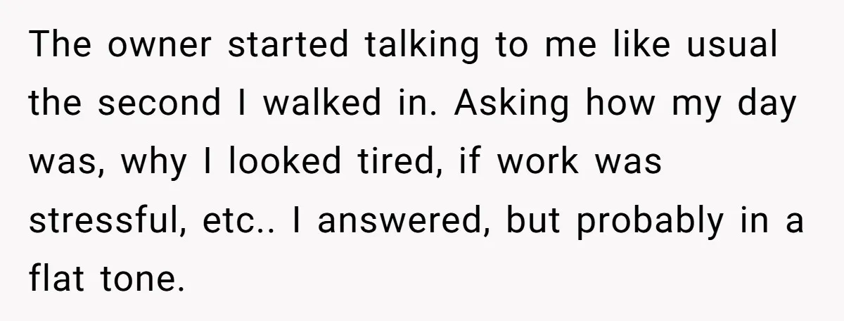 The owner started talking to me like usual the second I walked in. Asking how my day was, why I looked tired, if work was stressful, etc.. I answered, but...