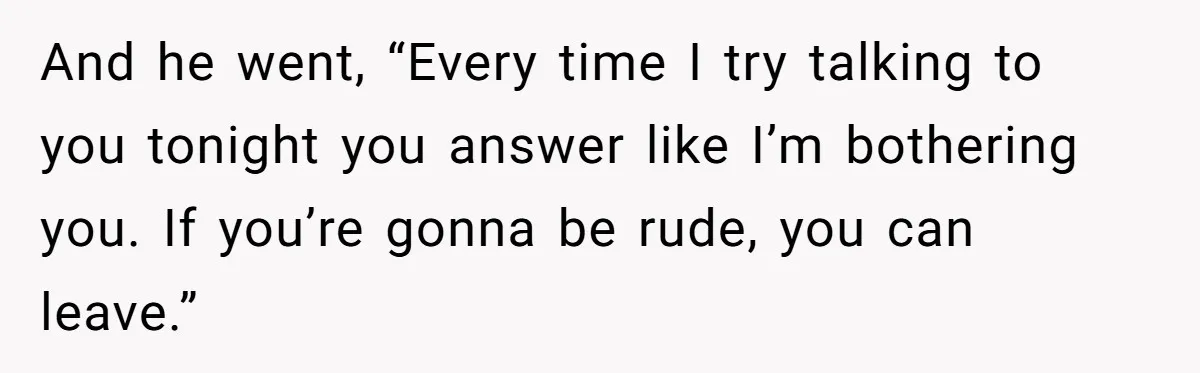 And he went, “Every time I try talking to you tonight you answer like I’m bothering you. If you’re gonna be rude, you can leave.”