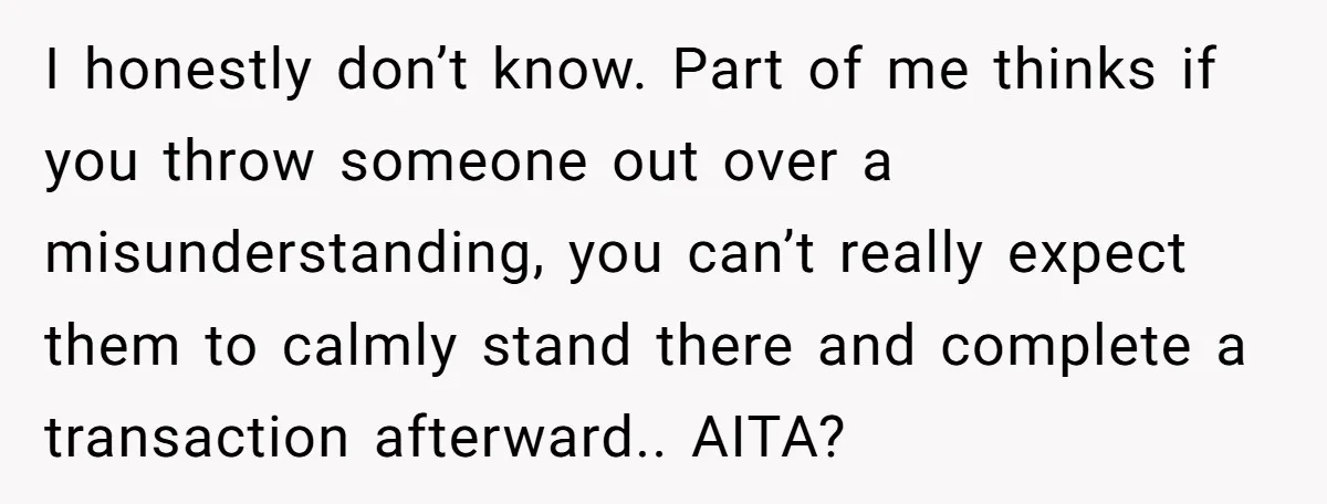 I honestly don’t know. Part of me thinks if you throw someone out over a misunderstanding, you can’t really expect them to calmly stand there and complete a transaction afterward.....