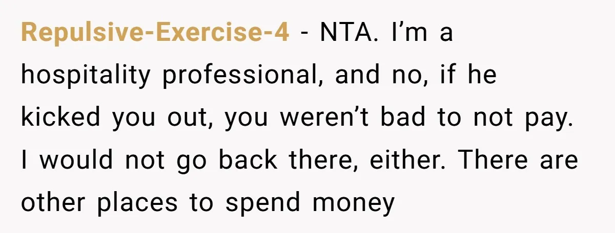 Repulsive-Exercise-4 − NTA. I’m a hospitality professional, and no, if he kicked you out, you weren’t bad to not pay. I would not go back there, either. There are other...