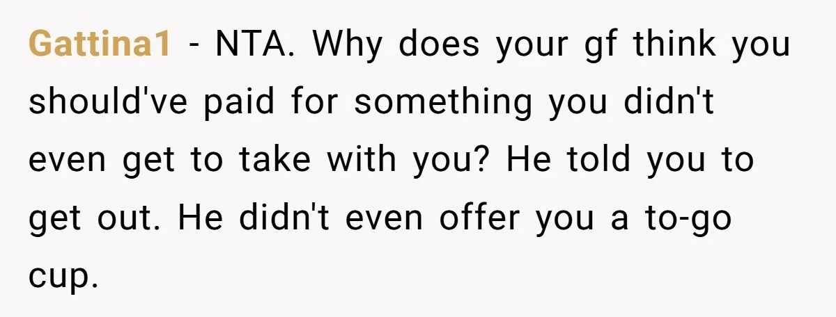 Gattina1 − NTA. Why does your gf think you should've paid for something you didn't even get to take with you? He told you to get out. He didn't even...