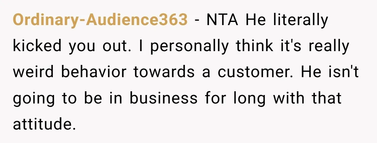 Ordinary-Audience363 − NTA He literally kicked you out. I personally think it's really weird behavior towards a customer. He isn't going to be in business for long with that attitude.