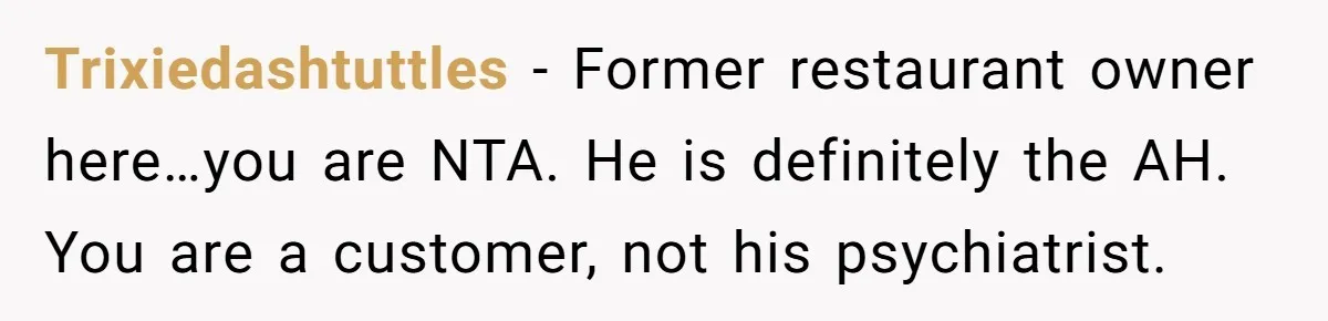Trixiedashtuttles − Former restaurant owner here…you are NTA. He is definitely the AH. You are a customer, not his psychiatrist.