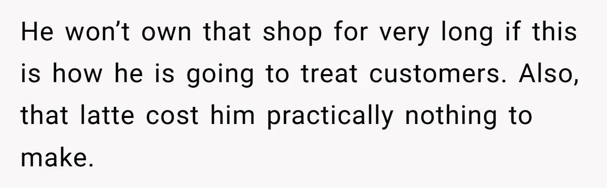He won’t own that shop for very long if this is how he is going to treat customers. Also, that latte cost him practically nothing to make.