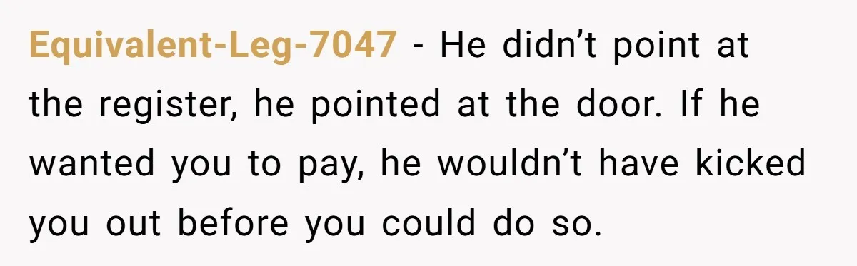 Equivalent-Leg-7047 − He didn’t point at the register, he pointed at the door. If he wanted you to pay, he wouldn’t have kicked you out before you could do so.