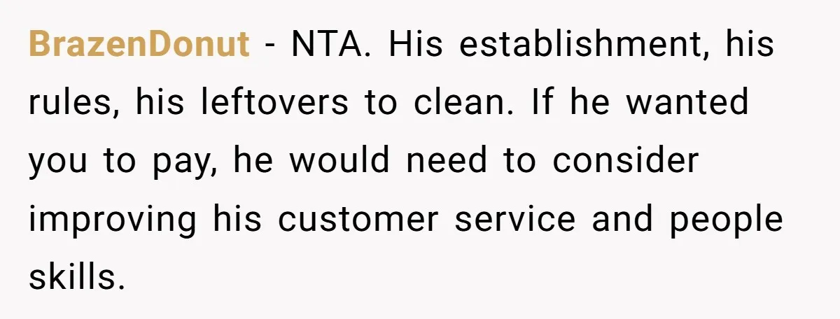 BrazenDonut − NTA. His establishment, his rules, his leftovers to clean. If he wanted you to pay, he would need to consider improving his customer service and people skills.