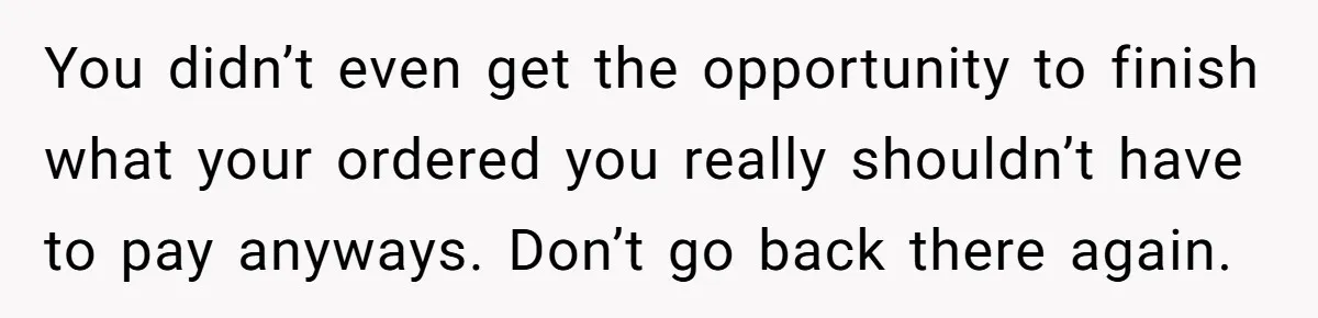 You didn’t even get the opportunity to finish what your ordered you really shouldn’t have to pay anyways. Don’t go back there again.
