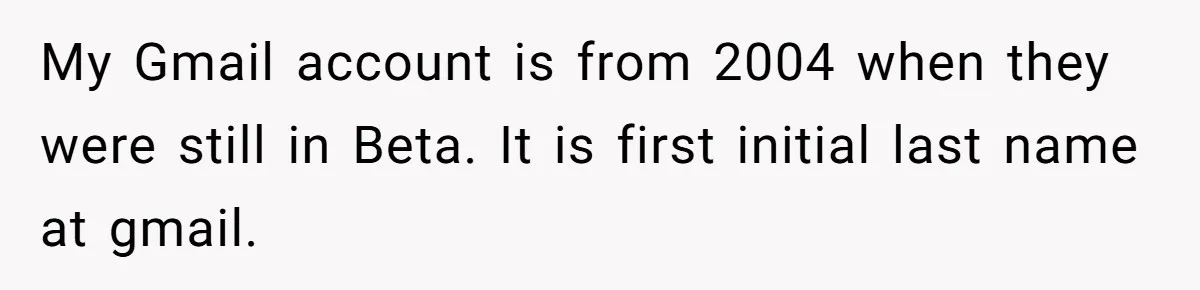 My Gmail account is from 2004 when they were still in Beta. It is first initial last name at gmail.