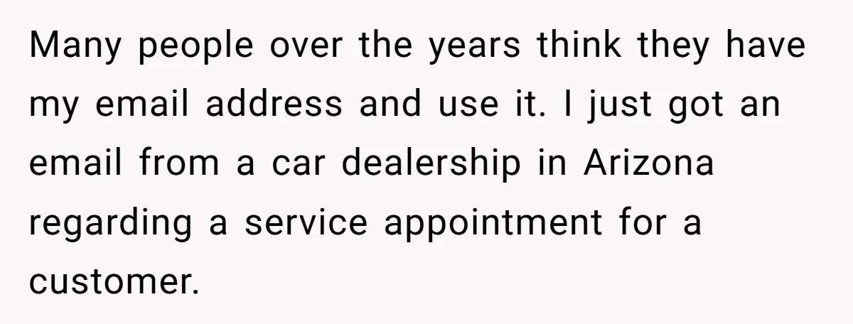 Many people over the years think they have my email address and use it. I just got an email from a car dealership in Arizona regarding a service appointment for...