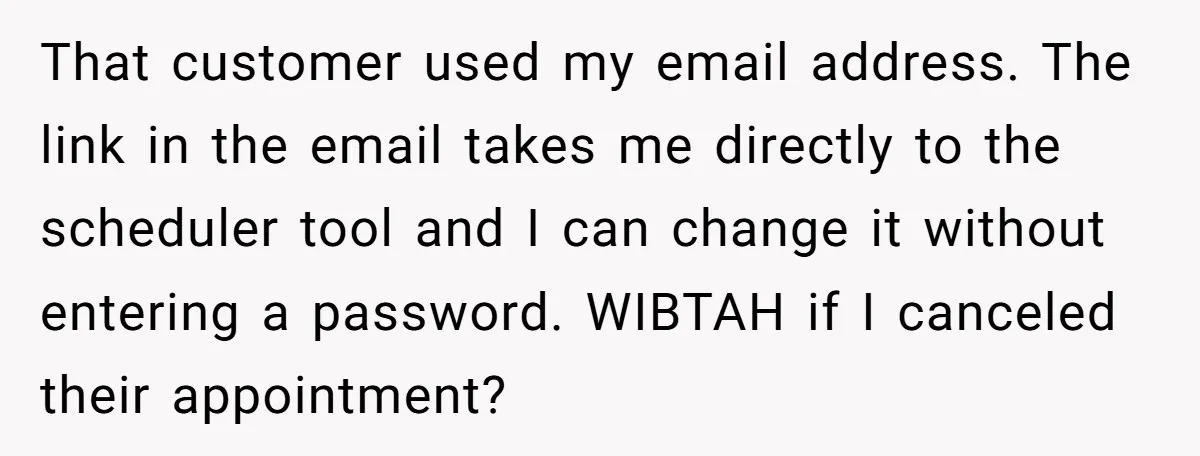 That customer used my email address. The link in the email takes me directly to the scheduler tool and I can change it without entering a password. WIBTAH if I...