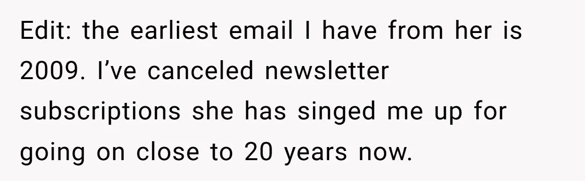 Edit: the earliest email I have from her is 2009. I’ve canceled newsletter subscriptions she has singed me up for going on close to 20 years now.