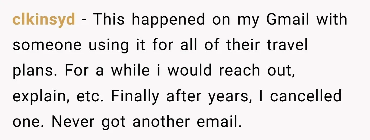clkinsyd − This happened on my Gmail with someone using it for all of their travel plans. For a while i would reach out, explain, etc. Finally after years, I...