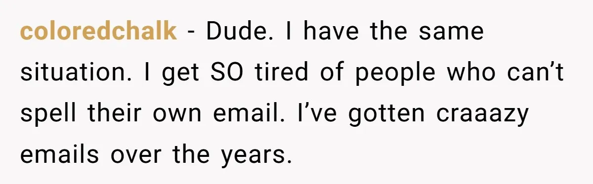 coloredchalk − Dude. I have the same situation. I get SO tired of people who can’t spell their own email. I’ve gotten craaazy emails over the years.