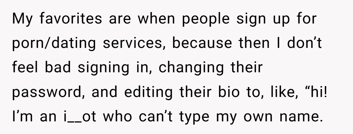 My favorites are when people sign up for porn/dating services, because then I don’t feel bad signing in, changing their password, and editing their bio to, like, “hi! I’m an...