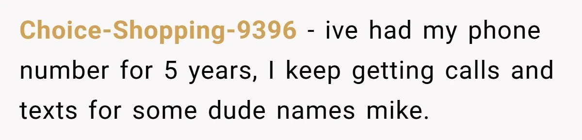 Choice-Shopping-9396 − ive had my phone number for 5 years, I keep getting calls and texts for some dude names mike.