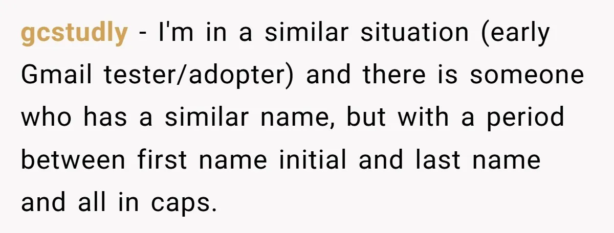 gcstudly − I'm in a similar situation (early Gmail tester/adopter) and there is someone who has a similar name, but with a period between first name initial and last name...