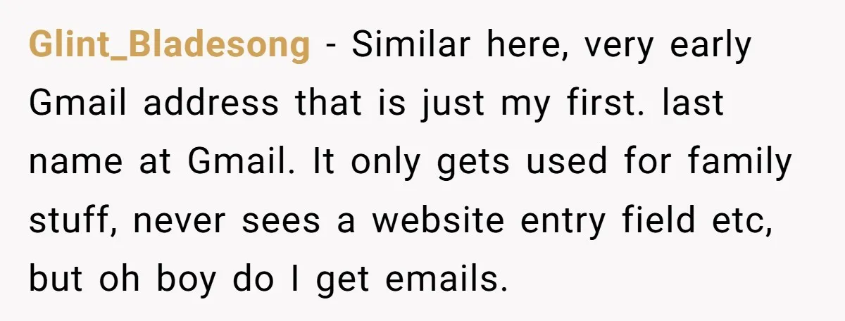 Glint_Bladesong − Similar here, very early Gmail address that is just my first. last name at Gmail. It only gets used for family stuff, never sees a website entry field...