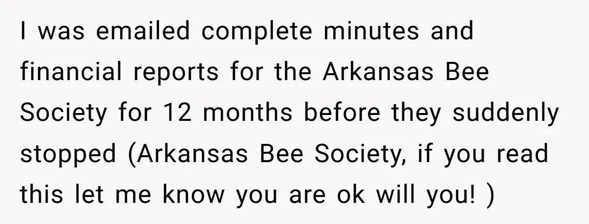 I was emailed complete minutes and financial reports for the Arkansas Bee Society for 12 months before they suddenly stopped (Arkansas Bee Society, if you read this let me know...