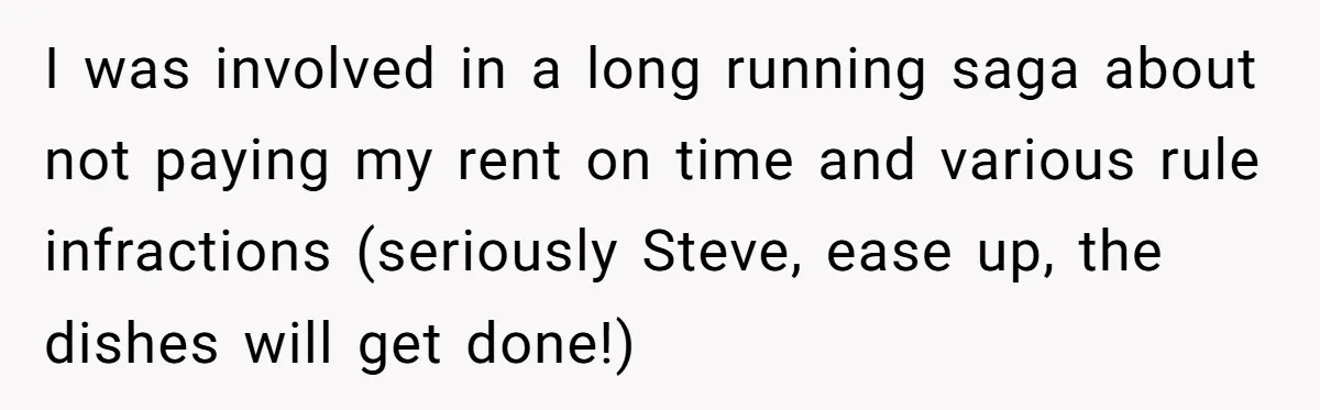 I was involved in a long running saga about not paying my rent on time and various rule infractions (seriously Steve, ease up, the dishes will get done!)