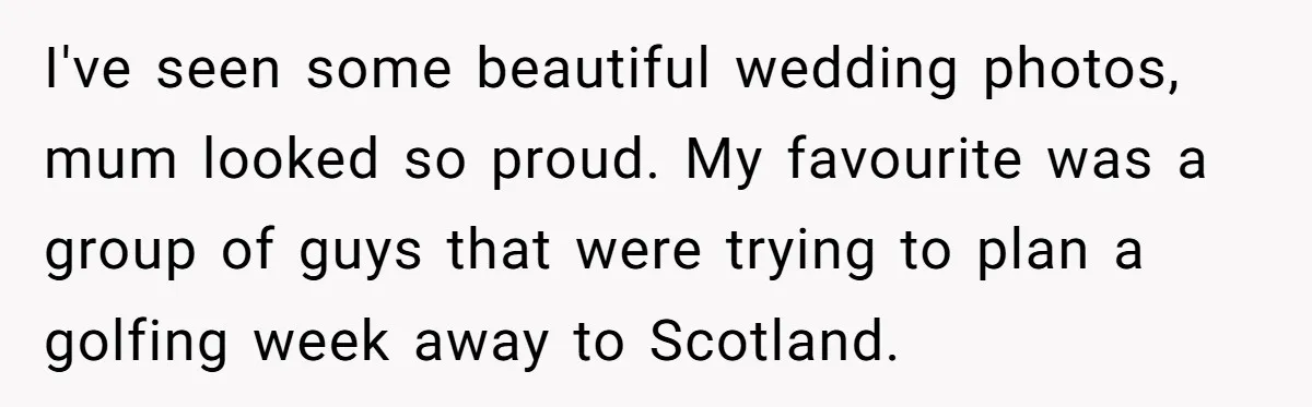 I've seen some beautiful wedding photos, mum looked so proud. My favourite was a group of guys that were trying to plan a golfing week away to Scotland.