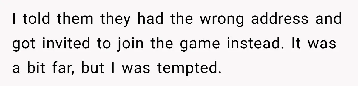 I told them they had the wrong address and got invited to join the game instead. It was a bit far, but I was tempted.