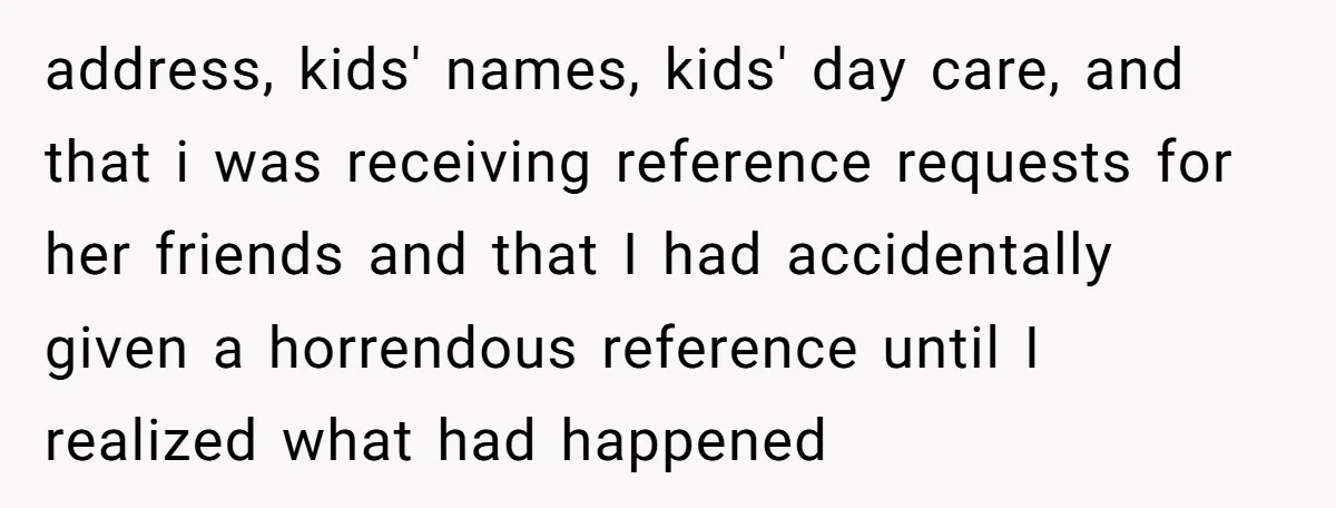 address, kids' names, kids' day care, and that i was receiving reference requests for her friends and that I had accidentally given a horrendous reference until I realized what had...