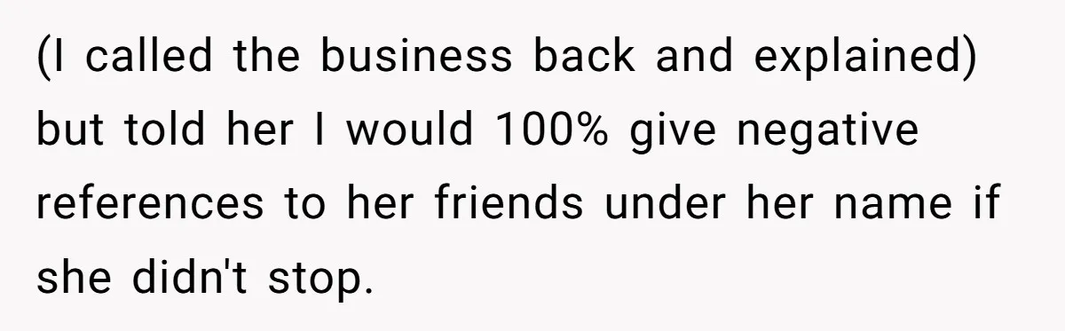 (I called the business back and explained) but told her I would 100% give negative references to her friends under her name if she didn't stop.
