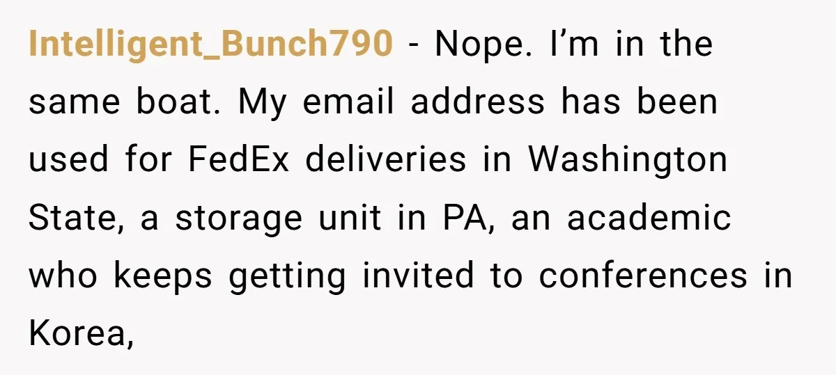 Intelligent_Bunch790 − Nope. I’m in the same boat. My email address has been used for FedEx deliveries in Washington State, a storage unit in PA, an academic who keeps getting...