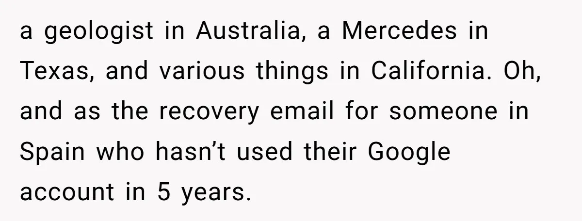 a geologist in Australia, a Mercedes in Texas, and various things in California. Oh, and as the recovery email for someone in Spain who hasn’t used their Google account in...