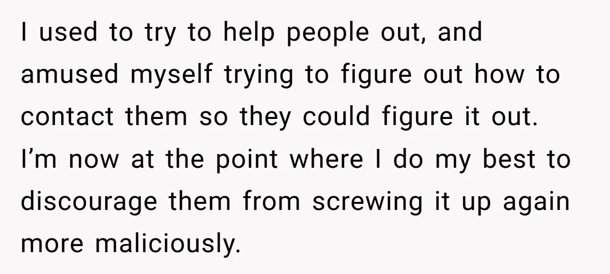 I used to try to help people out, and amused myself trying to figure out how to contact them so they could figure it out. I’m now at the point...
