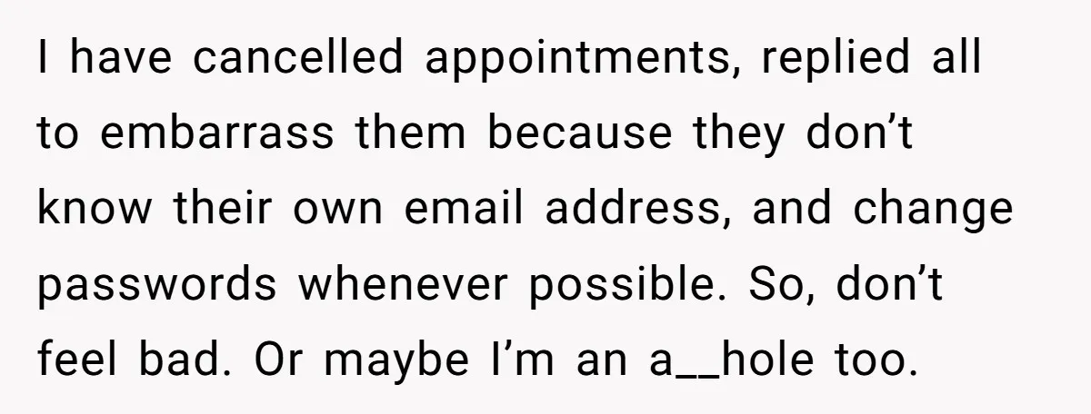 I have cancelled appointments, replied all to embarrass them because they don’t know their own email address, and change passwords whenever possible. So, don’t feel bad. Or maybe I’m an...