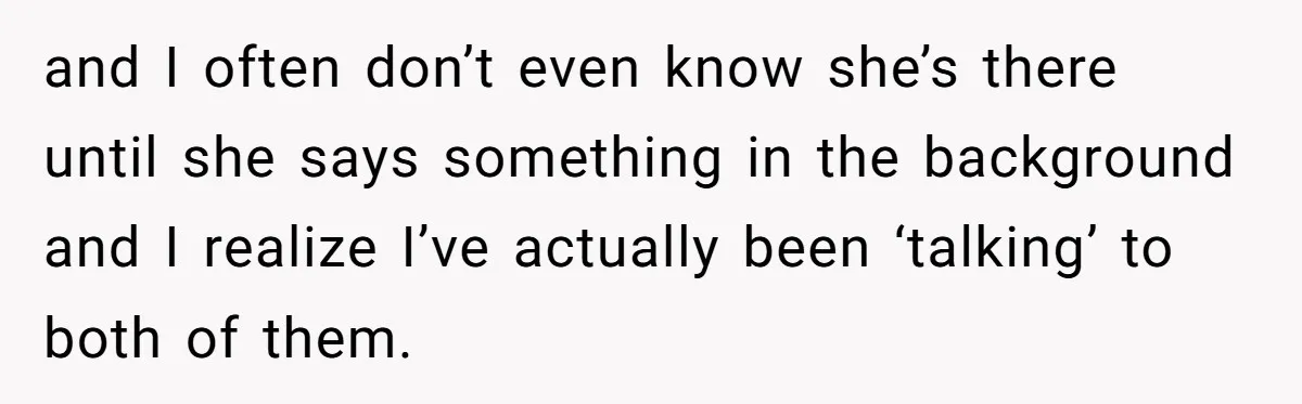 and I often don’t even know she’s there until she says something in the background and I realize I’ve actually been ‘talking’ to both of them.