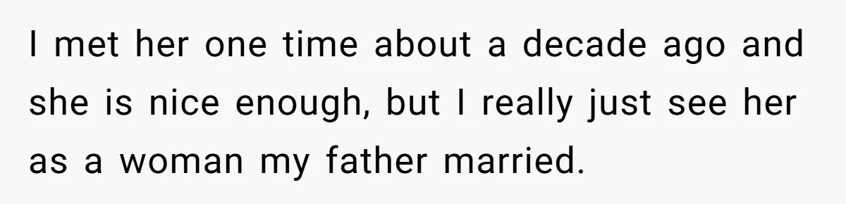 I met her one time about a decade ago and she is nice enough, but I really just see her as a woman my father married.