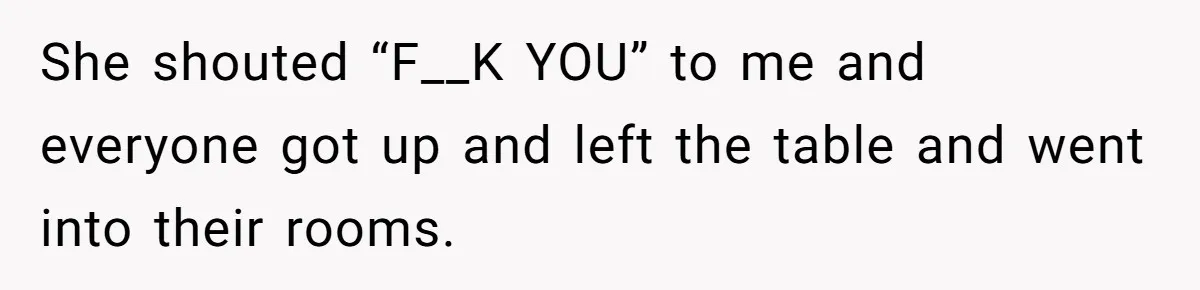 She shouted “F__K YOU” to me and everyone got up and left the table and went into their rooms.