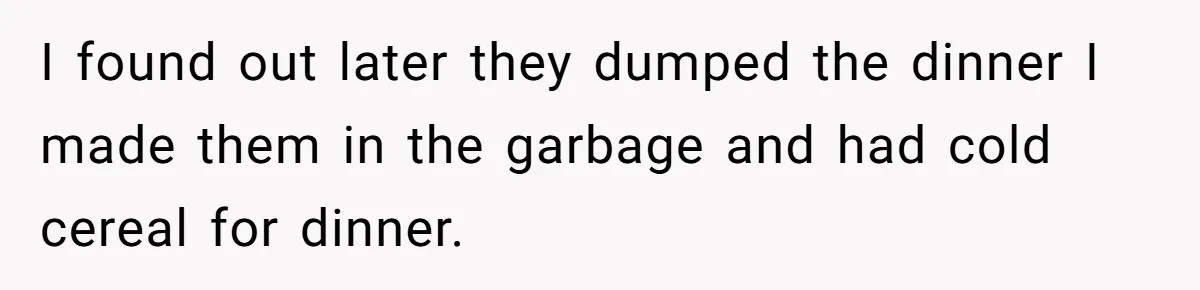 I found out later they dumped the dinner I made them in the garbage and had cold cereal for dinner.