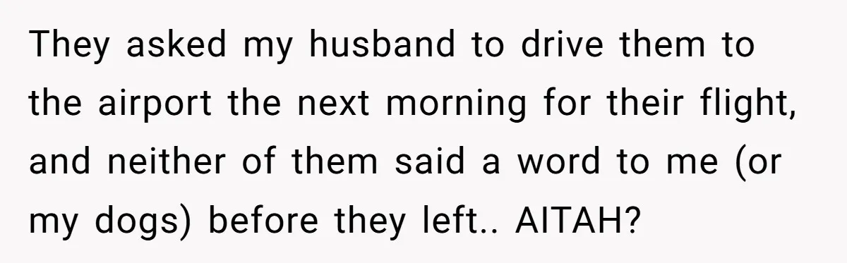 They asked my husband to drive them to the airport the next morning for their flight, and neither of them said a word to me (or my dogs) before they...