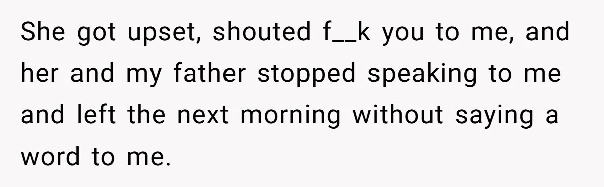 She got upset, shouted f__k you to me, and her and my father stopped speaking to me and left the next morning without saying a word to me.