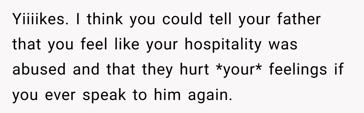 Yiiiikes. I think you could tell your father that you feel like your hospitality was abused and that they hurt *your* feelings if you ever speak to him again.