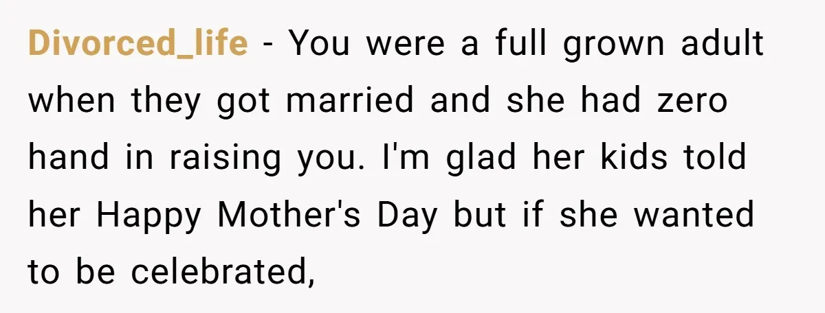 Divorced_life − You were a full grown adult when they got married and she had zero hand in raising you. I'm glad her kids told her Happy Mother's Day but...
