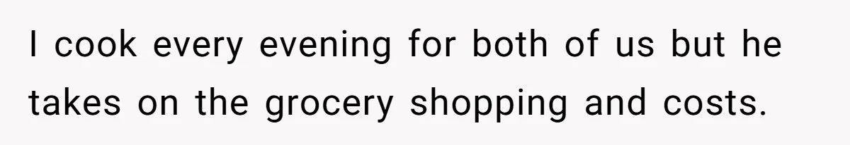 I cook every evening for both of us but he takes on the grocery shopping and costs.