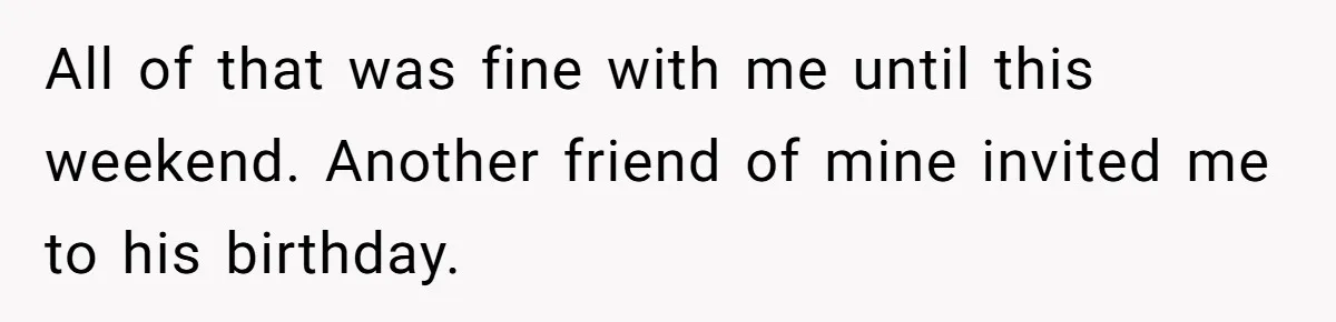 All of that was fine with me until this weekend. Another friend of mine invited me to his birthday.