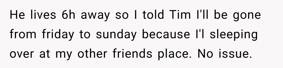 He lives 6h away so I told Tim I'll be gone from friday to sunday because I'l sleeping over at my other friends place. No issue.